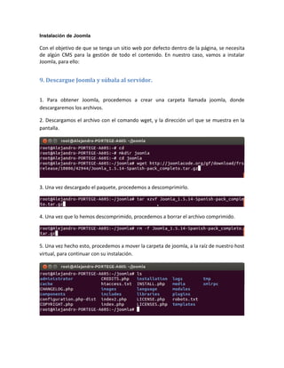Instalación de Joomla

Con el objetivo de que se tenga un sitio web por defecto dentro de la página, se necesita
de algún CMS para la gestión de todo el contenido. En nuestro caso, vamos a instalar
Joomla, para ello:


9. Descargue Joomla y súbala al servidor.


1. Para obtener Joomla, procedemos a crear una carpeta llamada joomla, donde
descargaremos los archivos.

2. Descargamos el archivo con el comando wget, y la dirección url que se muestra en la
pantalla.




3. Una vez descargado el paquete, procedemos a descomprimirlo.




4. Una vez que lo hemos descomprimido, procedemos a borrar el archivo comprimido.




5. Una vez hecho esto, procedemos a mover la carpeta de joomla, a la raíz de nuestro host
virtual, para continuar con su instalación.
 