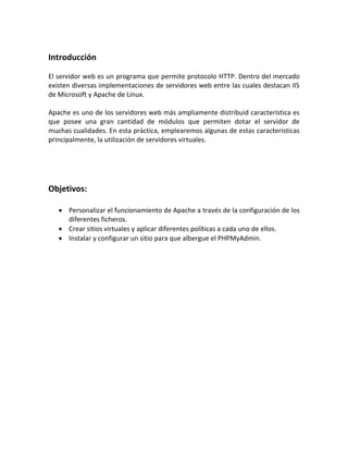 Introducción

El servidor web es un programa que permite protocolo HTTP. Dentro del mercado
existen diversas implementaciones de servidores web entre las cuales destacan IIS
de Microsoft y Apache de Linux.

Apache es uno de los servidores web más ampliamente distribuid característica es
que posee una gran cantidad de módulos que permiten dotar el servidor de
muchas cualidades. En esta práctica, emplearemos algunas de estas características
principalmente, la utilización de servidores virtuales.




Objetivos:

    Personalizar el funcionamiento de Apache a través de la configuración de los
     diferentes ficheros.
    Crear sitios virtuales y aplicar diferentes políticas a cada uno de ellos.
    Instalar y configurar un sitio para que albergue el PHPMyAdmin.
 