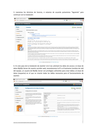 3. Leeremos los términos de licencia, si estamos de acuerdo pulsaremos "Siguiente" para
continuar con la instalación:




4. En este paso de la instalación de Joomla! 1.6.3 nos solicitará los datos de acceso a la base de
datos MySQL Server de nuestro servidor web, necesitaremos la IP o el hostname (nombre de red)
del equipo, un usuario de MySQL Server con privilegios suficientes para crear tablas y la base de
datos (esquema) en el que se crearán todas las tablas necesarias para el funcionamiento de
Joomla!.
 