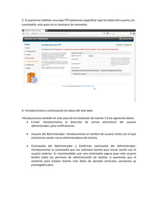 5. Si queremos habilitar una capa FTP podremos especificar aquí los datos del usuario y la
contraseña, este paso no es necesario de momento:




6. Introduciremos a continuación los datos del sitio web:

Introduciremos también en este paso de la instalación de Joomla 1.6 los siguientes datos:
     E-mail: introduciremos la dirección de correo electrónico del usuario
       administrador, para notificaciones.

      Usuario del Administrador: introduciremos el nombre de usuario (nick) con el que
       iniciaremos sesión como administradores de Joomla.

      Contraseña del Administrador y Confirmar contraseña del Administrador:
       introduciremos la contraseña que nos solicitará Joomla para iniciar sesión con el
       usuario anterior. Es recomendable usar una contraseña segura pues este usuario
       tendrá todos los permisos de administración de Joomla. si queremos que el
       asistente para instalar Joomla cree datos de ejemplo (artículos, secciones) ya
       precargados para
 