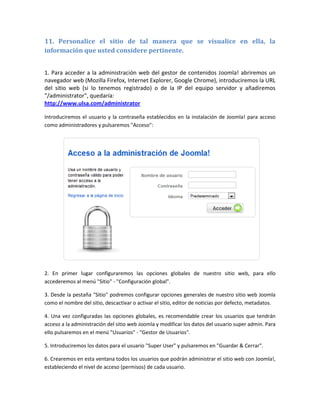 11. Personalice el sitio de tal manera que se visualice en ella, la
información que usted considere pertinente.


1. Para acceder a la administración web del gestor de contenidos Joomla! abriremos un
navegador web (Mozilla Firefox, Internet Explorer, Google Chrome), introduciremos la URL
del sitio web (si lo tenemos registrado) o de la IP del equipo servidor y añadiremos
"/administrator", quedaría:
http://www.ulsa.com/administrator

Introduciremos el usuario y la contraseña establecidos en la instalación de Joomla! para acceso
como administradores y pulsaremos "Acceso":




2. En primer lugar configuraremos las opciones globales de nuestro sitio web, para ello
accederemos al menú "Sitio" - "Configuración global".

3. Desde la pestaña "Sitio" podremos configurar opciones generales de nuestro sitio web Joomla
como el nombre del sitio, descactivar o activar el sitio, editor de noticias por defecto, metadatos.

4. Una vez configuradas las opciones globales, es recomendable crear los usuarios que tendrán
acceso a la administración del sitio web Joomla y modificar los datos del usuario super admin. Para
ello pulsaremos en el menú "Usuarios" - "Gestor de Usuarios".

5. Introduciremos los datos para el usuario "Super User" y pulsaremos en "Guardar & Cerrar".

6. Crearemos en esta ventana todos los usuarios que podrán administrar el sitio web con Joomla!,
estableciendo el nivel de acceso (permisos) de cada usuario.
 