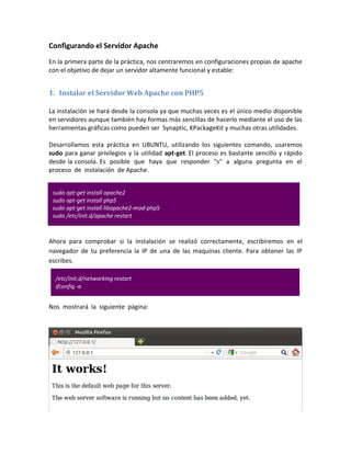 Configurando el Servidor Apache
En la primera parte de la práctica, nos centraremos en configuraciones propias de apache
con el objetivo de dejar un servidor altamente funcional y estable:


1. Instalar el Servidor Web Apache con PHP5

La instalación se hará desde la consola ya que muchas veces es el único medio disponible
en servidores aunque también hay formas más sencillas de hacerlo mediante el uso de las
herramientas gráficas como pueden ser Synaptic, KPackageKit y muchas otras utilidades.

Desarrollamos esta práctica en UBUNTU, utilizando los siguientes comando, usaremos
sudo para ganar privilegios y la utilidad apt-get. El proceso es bastante sencillo y rápido
desde la consola. Es posible que haya que responder "s" a alguna pregunta en el
proceso de instalación de Apache.


 sudo apt-get install apache2
 sudo apt-get install php5
 sudo apt-get install libapache2-mod-php5
 sudo /etc/init.d/apache restart



Ahora para comprobar si la instalación se realizó correctamente, escribiremos en el
navegador de tu preferencia la IP de una de las maquinas cliente. Para obtener las IP
escribes.

  /etc/init.d/networking restart
  ifconfig -a


Nos mostrará la siguiente página:
 