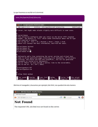 Lo que haremos es escribir en la terminal:

  nano /etc/apache2/conf.d/security




Abrimos el navegador y buscamos por ejemplo /ale.html, nos quedará de esta manera:
 