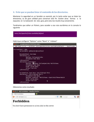 4. Evite que se puedan listar el contenido de los directorios.

Mantener la seguridad en un Servidor es esencial, por lo tanto evitar que se listen los
directorios, es de gran utilidad para conservar este fin. Existen otras formas a la
expuesta en la realización de esta guía, pero esta nos resulto muy conveniente.

Tendriamos que editar un fichero, para acceder a esa ruta escribimos en la consola lo
siguiente


 nano /etc/apache2/sites-available/default



Habrá que configurar “Options” como “None” ó “-Indexes”




Obtenemos como resultado:
 