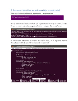 5. Cree un servidor virtual que aloje una página personal virtual

Para la creación de un Host Virtual, accederemos a la siguiente ruta:

 /etc/apache2/sites-available/



Donde copiaremos el archivo ‘default’ y le asignaremos el nombre de nuestro Servidor
Virtual, en nuestro caso ‘ulsa’. Luego accederemos a este, con el comando ‘nano’:




A continuación, editaremos el interior de nuestro Host, de la siguiente manera:
Donde DocumentRoot, será el directorio raíz de nuestro Host.
 