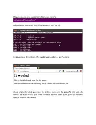 El siguiente paso, será acceder con el comando ‘nano’ a:
 /etc/apache2/sites-available/


Ahí podremos asignar una dirección IP a nuestro Host Virtual:




Introducimos la dirección en el Navegador y comprabamos que funciona:




Ahora solamente habrá que mover los archivos index.html del pequeño sitio web a la
carpeta del Host Virtual, que antes habíamos definido como /ulsa, para que muestre
nuestro pequeña página web.
 