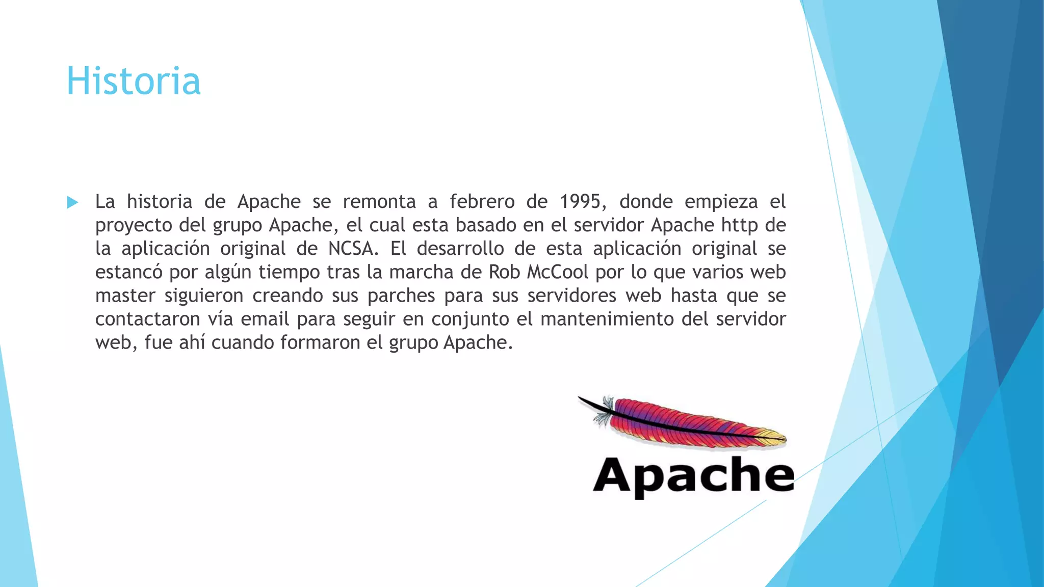 Historia
 La historia de Apache se remonta a febrero de 1995, donde empieza el
proyecto del grupo Apache, el cual esta basado en el servidor Apache http de
la aplicación original de NCSA. El desarrollo de esta aplicación original se
estancó por algún tiempo tras la marcha de Rob McCool por lo que varios web
master siguieron creando sus parches para sus servidores web hasta que se
contactaron vía email para seguir en conjunto el mantenimiento del servidor
web, fue ahí cuando formaron el grupo Apache.
 