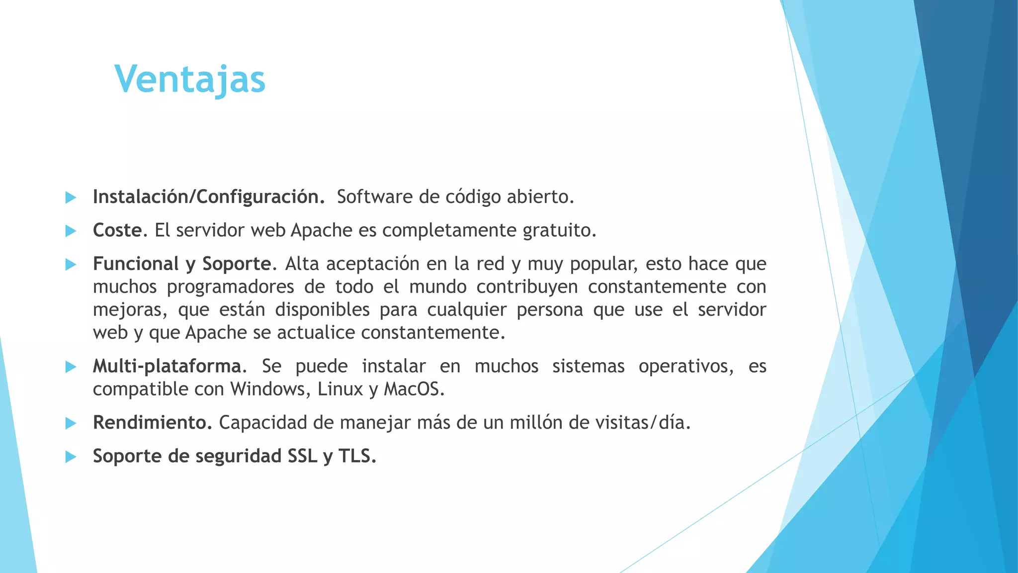 Ventajas
 Instalación/Configuración. Software de código abierto.
 Coste. El servidor web Apache es completamente gratuito.
 Funcional y Soporte. Alta aceptación en la red y muy popular, esto hace que
muchos programadores de todo el mundo contribuyen constantemente con
mejoras, que están disponibles para cualquier persona que use el servidor
web y que Apache se actualice constantemente.
 Multi-plataforma. Se puede instalar en muchos sistemas operativos, es
compatible con Windows, Linux y MacOS.
 Rendimiento. Capacidad de manejar más de un millón de visitas/día.
 Soporte de seguridad SSL y TLS.
 