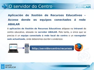 O servidor do Centro

Aplicación de Xestión de Recursos Educativos –
Acceso       dende      os    equipos       conectados       á   rede
ABALAR
A aplicación de Xestión de Recursos Educativos atópase na intranet do
centro educativo, aloxada no servidor ABALAR. Polo tanto, o único que se
precisa é un equipo conectado á rede local do centro e un navegador
web actualizado, onde deberemos escribir o enderezo:



                      http://servidorcentro/recursos




                                                                           10
                                                                           10
 