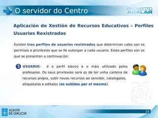 O servidor do Centro

Aplicación de Xestión de Recursos Educativos – Perfiles
Usuarios Rexistrados

Existen tres perfiles de usuarios rexistrados que determinan cales son os
permisos e privilexios que se lle outorgan a cada usuario. Estes perfiles son os
que se presentan a continuación:


  1 USUARIO:        é o perfil básico e o máis utilizado polos
     profesores. Os seus privilexios será os de ter unha carteira de
     recursos propia, subir novos recursos ao servidor, catalogalos,
     etiquetalos e editalos (os subidos por el mesmo).




                                                                                   15
                                                                                   15
 