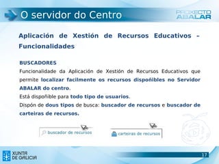 O servidor do Centro

Aplicación de Xestión de Recursos Educativos –
Funcionalidades

BUSCADORES
Funcionalidade da Aplicación de Xestión de Recursos Educativos que
permite localizar facilmente os recursos dispoñibles no Servidor
ABALAR do centro.
Está dispoñible para todo tipo de usuarios.
Dispón de dous tipos de busca: buscador de recursos e buscador de
carteiras de recursos.




                                                                     17
                                                                     17
 