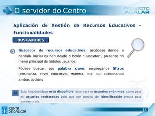 O servidor do Centro

Aplicación de Xestión de Recursos Educativos –
Funcionalidades
    BUSCADORES


1    Buscador     de     recursos   educativos:    accédese dende a
     pantalla inicial ou ben dende o botón “Buscador”, presente no
     menú principal de tódolos usuarios.

     Pódese    buscar:    por   palabra   clave,   empregando   filtros
     (ensinanza, nivel educativo, materia, etc) ou combinando
     ambas opcións


      Esta funcionalidade está dispoñible tanto para os usuarios anónimos como para
      os usuarios rexistrados polo que non precisa de identificación previa para
      acceder a ela.

                                                                                      18
                                                                                      18
 