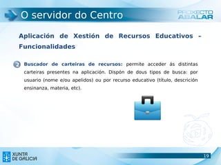 O servidor do Centro

 Aplicación de Xestión de Recursos Educativos –
 Funcionalidades

2 Buscador de carteiras de recursos: permite acceder ás distintas
  carteiras presentes na aplicación. Dispón de dous tipos de busca: por
  usuario (nome e/ou apelidos) ou por recurso educativo (título, descrición
  ensinanza, materia, etc).




                                                                              19
                                                                              19
 