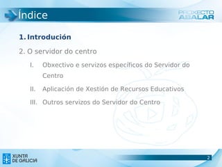 Índice

1. Introdución

2. O servidor do centro
   I.    Obxectivo e servizos específicos do Servidor do
         Centro

   II.   Aplicación de Xestión de Recursos Educativos

   III. Outros servizos do Servidor do Centro




                                                           2
                                                           2
 