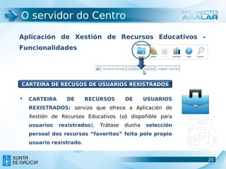 O servidor do Centro

Aplicación de Xestión de Recursos Educativos –
Funcionalidades




CARTEIRA DE RECUSOS DE USUARIOS REXISTRADOS

   CARTEIRA     DE       RECURSOS       DE      USUARIOS
    REXISTRADOS: servizo que ofrece a Aplicación de
    Xestión de Recursos Educativos (só dispoñible para
    usuarios   rexistrados).   Trátase   dunha   selección
    persoal dos recursos “favoritos” feita polo propio
    usuario rexistrado.


                                                             20
                                                             20
 