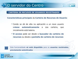 O servidor do Centro
 CARTEIRA DE RECUSOS DE USUARIOS REXISTRADOS


Características principais da Carteira de Recursos de Usuario:


     Cando se dá de alta na aplicación a un novo usuario
      créase    automaticamente        a   súa    carteira,   que
      inicialmente está baleira.

     O acceso pode ser desde o buscador da carteira de
      recursos ou desde a pantalla de carteira de recursos




   Esta funcionalidade só está dispoñible para os usuarios rexistrados,
   previamente autenticados


                                                                          21
                                                                          21
 