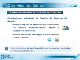 O servidor do Centro
 CARTEIRA DE RECUSOS DE USUARIOS REXISTRADOS


Características principais da Carteira de Recursos de
Usuario:
     Pódense engadir os recursos que se consideren
      de    interese,    seleccionándoos      dende     o
      buscador de recursos

     Permite visualizar, descargar e sacar recursos
      da nosa carteira




   Esta funcionalidade só está dispoñible para os usuarios rexistrados,
   previamente autenticados


                                                                          22
                                                                          22
 