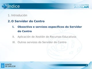 Índice

1. Introdución

2. O Servidor do Centro
   I.    Obxectivo e servizos específicos do Servidor
         do Centro

   II.   Aplicación de Xestión de Recursos Educativos

   III. Outros servizos do Servidor do Centro




                                                        4
                                                        4
 