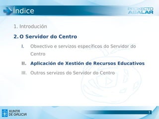 Índice

1. Introdución

2. O Servidor do Centro
   I.   Obxectivo e servizos específicos do Servidor do
        Centro

   II. Aplicación de Xestión de Recursos Educativos

   III. Outros servizos do Servidor do Centro




                                                          7
                                                          7
 