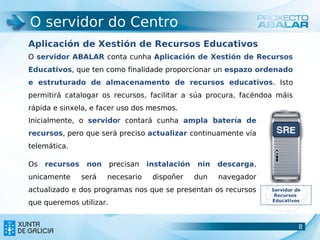 O servidor do Centro
Aplicación de Xestión de Recursos Educativos
O servidor ABALAR conta cunha Aplicación de Xestión de Recursos
Educativos, que ten como finalidade proporcionar un espazo ordenado
e estruturado de almacenamento de recursos educativos. Isto
permitirá catalogar os recursos, facilitar a súa procura, facéndoa máis
rápida e sinxela, e facer uso dos mesmos.
Inicialmente, o servidor contará cunha ampla batería de
recursos, pero que será preciso actualizar continuamente vía
telemática.

Os   recursos    non     precisan   instalación   nin   descarga,
unicamente      será   necesario     dispoñer     dun   navegador
actualizado e dos programas nos que se presentan os recursos        Servidor de
                                                                     Recursos
                                                                    Educativos
que queremos utilizar.


                                                                             8
                                                                             8
 