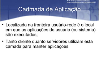 Cadmada de Aplicação

• Localizada na fronteira usuário-rede é o local
  em que as aplicações do usuário (ou sistema)
  são executados;
• Tanto cliente quanto servidores utilizam esta
  camada para manter aplicações.
 