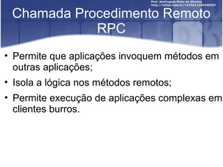 Chamada Procedimento Remoto
            RPC
• Permite que aplicações invoquem métodos em
  outras aplicações;
• Isola a lógica nos métodos remotos;
• Permite execução de aplicações complexas em
  clientes burros.
 