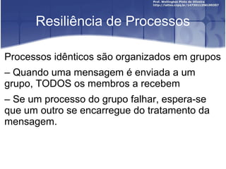 Resiliência de Processos

Processos idênticos são organizados em grupos
– Quando uma mensagem é enviada a um
grupo, TODOS os membros a recebem
– Se um processo do grupo falhar, espera-se
que um outro se encarregue do tratamento da
mensagem.
 