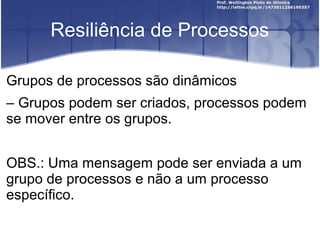 Resiliência de Processos

Grupos de processos são dinâmicos
– Grupos podem ser criados, processos podem
se mover entre os grupos.


OBS.: Uma mensagem pode ser enviada a um
grupo de processos e não a um processo
específico.
 