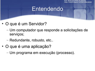 Entendendo

• O que é um Servidor?
  – Um computador que responde a solicitações de
    serviços;
  – Redundante, robusto, etc..
• O que é uma aplicação?
  – Um programa em execução (processo).
 