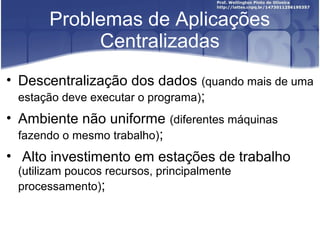 Problemas de Aplicações
            Centralizadas
• Descentralização dos dados (quando mais de uma
  estação deve executar o programa);
• Ambiente não uniforme (diferentes máquinas
  fazendo o mesmo trabalho);
• Alto investimento em estações de trabalho
 (utilizam poucos recursos, principalmente
 processamento);
 