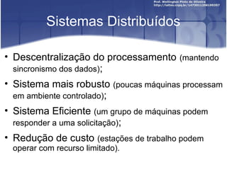Sistemas Distribuídos

• Descentralização do processamento (mantendo
  sincronismo dos dados);
• Sistema mais robusto (poucas máquinas processam
  em ambiente controlado);
• Sistema Eficiente (um grupo de máquinas podem
  responder a uma solicitação);
• Redução de custo (estações de trabalho podem
 operar com recurso limitado).
 