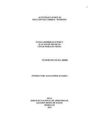 1 
ACTIVIDAD 2 (PARTE II) 
SOLUCIÓN DE CORREO - WINDOWS 
VANESA RODRÍGUEZ PERCY 
JUAN DAVID TRUJILLO 
CÉSAR MORALES MEJÍA 
NÚMERO DE FICHA: 600088 
INSTRUCTOR: ALEXANDER ALVAREZ 
SENA 
SERVICIO NACIONAL DE APRENDIZAJE 
GESTION REDES DE DATOS 
MEDELLIN 
2014  