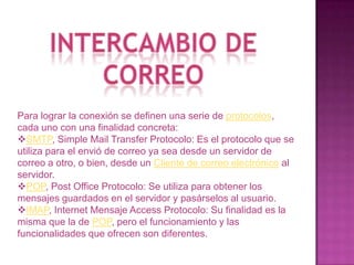 Intercambio de correoPara lograr la conexión se definen una serie de protocolos, cada uno con una finalidad concreta:SMTP, Simple Mail Transfer Protocolo: Es el protocolo que se utiliza para el envió de correo ya sea desde un servidor de correo a otro, o bien, desde un Cliente de correo electrónico al servidor. 