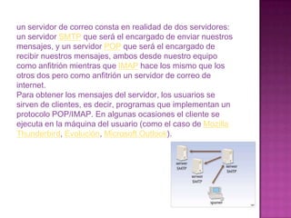 POP, Post Office Protocolo: Se utiliza para obtener los mensajes guardados en el servidor y pasárselos al usuario. 