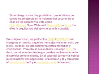 IMAP, Internet Mensaje Access Protocolo: Su finalidad es la misma que la de POP, pero el funcionamiento y las funcionalidades que ofrecen son diferentes. un servidor de correo consta en realidad de dos servidores: un servidor SMTP que será el encargado de enviar nuestros mensajes, y un servidor POP que será el encargado de recibir nuestros mensajes, ambos desde nuestro equipo como anfitrión mientras que IMAP hace los mismo que los otros dos pero como anfitrión un servidor de correo de internet.Para obtener los mensajes del servidor, los usuarios se sirven de clientes, es decir, programas que implementan un protocolo POP/IMAP. En algunas ocasiones el cliente se ejecuta en la máquina del usuario (como el caso de Mozilla Thunderbird, Evolución, Microsoft Outlook).