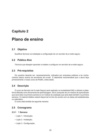 Capítulo 2
Plano de ensino
2.1 Objetivo
Qualiﬁcar técnicos na instalação e conﬁguração de um servidor de e-mails seguro.
2.2 Público Alvo
Técnicos que desejam aprender a instalar e conﬁgurar um servidor de e-mails seguro.
2.3 Pré-requisitos
Os usuários deverão ser, necessariamente, indicados por empresas públicas e ter conhe-
cimento básico acerca de servidores de e-mail. É altamente recomendável que o aluno faça
primeiramente o nosso curso de Postﬁx, antes deste.
2.4 Descrição
O curso de Servidor de E-mails Seguro será realizado na modalidade EAD e utilizará a plata-
forma Moodle como ferramenta de aprendizagem. Ele é composto de um módulo de aprendizado
que será dado na primeira semana e um módulo de avaliação que será dado também na primeira
semana. O material didático estará disponível on-line de acordo com as datas pré-estabelecidas
no calendário.
O curso está dividido da seguinte maneira:
2.5 Cronograma
2.5.1 1 Semana
• Lição 1 - Introdução;
• Lição 2 - Instalação;
• Lição 3 - Conﬁguração;
22
 