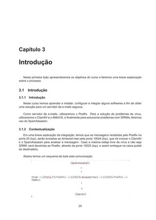 Capítulo 3
Introdução
Nesta primeira lição apresentaremos os objetivos do curso e faremos uma breve explanação
sobre o processo.
3.1 Introdução
3.1.1 Introdução
Neste curso iremos aprender a instalar, conﬁgurar e integrar alguns softwares a ﬁm de obter
uma solução para um servidor de e-mails seguros.
Como servidor de e-mails, utilizaremos o Postﬁx. Para a solução de problemas de vírus,
utilizaremos o ClamAV e o AMaViS, e ﬁnalmente para solucionar problemas com SPAMs, faremos
uso do SpamAssassin.
3.1.2 Contextualização
Em uma breve explicação da integração, temos que as mensagens recebidas pelo Postﬁx na
porta 25 (tcp), serão enviadas ao Amavisd-new pela porta 10024 (tcp), que irá invocar o ClamAV
e o SpamAssassin para analisar a mensagem. Caso a mesma esteja livre de vírus e não seja
SPAM, será devolvida ao Postﬁx, através da porta 10025 (tcp), e assim entregue na caixa postal
do destinatário.
Abaixo temos um esquema de toda esta comunicação:
25
 