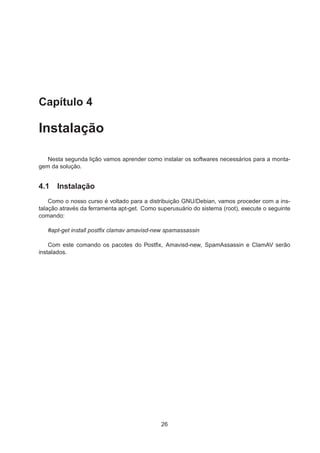 Capítulo 4
Instalação
Nesta segunda lição vamos aprender como instalar os softwares necessários para a monta-
gem da solução.
4.1 Instalação
Como o nosso curso é voltado para a distribuição GNU/Debian, vamos proceder com a ins-
talação através da ferramenta apt-get. Como superusuário do sistema (root), execute o seguinte
comando:
#apt-get install postﬁx clamav amavisd-new spamassassin
Com este comando os pacotes do Postﬁx, Amavisd-new, SpamAssassin e ClamAV serão
instalados.
26
 