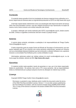 CDTC Centro de Difusão de Tecnologia e Conhecimento Brasília/DF
Conteúdo
O conteúdo dessa apostila é fruto da compilação de diversos materiais livres publicados na in-
ternet, disponíveis em diversos sites ou originalmente produzido no CDTC em http://www.cdtc.org.br.
O formato original deste material bem como sua atualização está disponível dentro da licença
GNU Free Documentation License, cujo teor integral encontra-se aqui reproduzido na seção de
mesmo nome, tendo inclusive uma versão traduzida (não oﬁcial).
A revisão e alteração vem sendo realizada pelo CDTC (suporte@cdtc.org.br), desde outubro
de 2006. Criticas e sugestões construtivas são bem-vindas a qualquer tempo.
Autores
A autoria deste conteúdo, atividades e avaliações é de responsabilidade de Thiago Coelho
Vieira (thiago@cdtc.org.br) .
O texto original faz parte do projeto Centro de Difusão de Tecnolgia e Conhecimento, que vem
sendo realizado pelo ITI em conjunto com outros parceiros institucionais, atuando em conjunto
com as universidades federais brasileiras que tem produzido e utilizado Software Livre, apoiando
inclusive a comunidade Free Software junto a outras entidades no país.
Informações adicionais podem ser obtidas atréves do email ouvidoria@cdtc.org.br, ou da
home page da entidade, através da URL http://www.cdtc.org.br.
Garantias
O material contido nesta apostila é isento de garantias e o seu uso é de inteira responsabi-
lidade do usuário/leitor. Os autores, bem como o ITI e seus parceiros, não se responsabilizam
direta ou indiretamente por qualquer prejuízo oriundo da utilização do material aqui contido.
Licença
Copyright ©2006,Thiago Coelho Vieira (thiago@cdtc.org.br) .
Permission is granted to copy, distribute and/or modify this document under the terms
of the GNU Free Documentation License, Version 1.1 or any later version published by
the Free Software Foundation; with the Invariant Chapter being SOBRE ESSA APOS-
TILA. A copy of the license is included in the section entitled GNU Free Documentation
License.
4
 