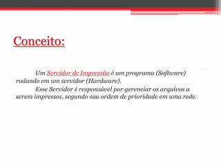 Conceito: 
Um Servidor de Impressão é um programa (Software) 
rodando em um servidor (Hardware). 
Esse Servidor é responsável por gerenciar os arquivos a 
serem impressos, segundo sua ordem de prioridade em uma rede. 
 