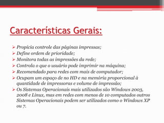 Características Gerais: 
 Propicia controle das páginas impressas; 
 Define ordem de prioridade; 
 Monitora todas as impressões da rede; 
 Controla o que o usuário pode imprimir na máquina; 
 Recomendado para redes com mais de computador; 
 Ocupam um espaço de no HD e na memória proporcional à 
quantidade de impressoras e volume de impressão; 
 Os Sistemas Operacionais mais utilizados são Windows 2003, 
2008 e Linux, mas em redes com menos de 10 computados outros 
Sistemas Operacionais podem ser utilizados como o Windows XP 
ou 7. 
 