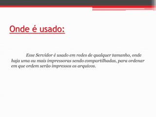 Onde é usado: 
Esse Servidor é usado em redes de qualquer tamanho, onde 
haja uma ou mais impressoras sendo compartilhadas, para ordenar 
em que ordem serão impressos os arquivos. 
 