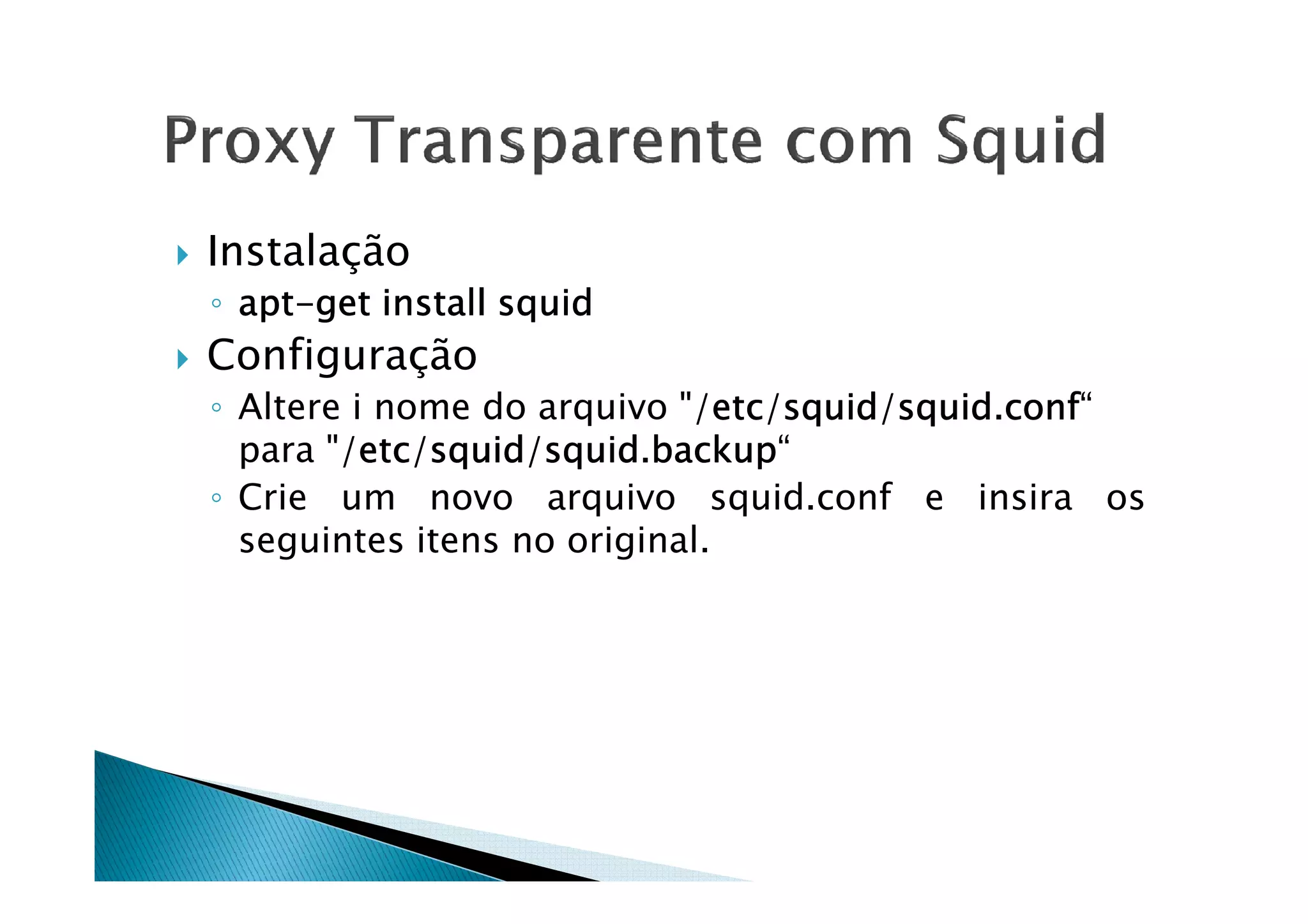 Instalação 
◦ aaaapppptttt-ggggeeeetttt iiiinnnnssssttttaaaallllllll ssssqqqquuuuiiiidddd 
 Configuração 
◦ Altere i nome do arquivo /eeeettttcccc/ssssqqqquuuuiiiidddd/ssssqqqquuuuiiiidddd.ccccoooonnnnffff“ 
ppaarraa //eeeeeeeettttttttcccccccc//ssssssssqqqqqqqquuuuuuuuiiiiiiiidddddddd//ssssssssqqqqqqqquuuuuuuuiiiiiiiidddddddd........bbbbbbbbaaaaaaaacccccccckkkkkkkkuuuuuuuupppppppp““ 
◦ Crie um novo arquivo squid.conf e insira os 
seguintes itens no original. 
 