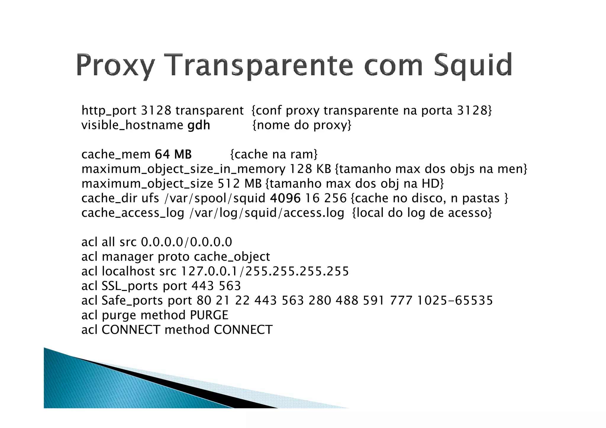 http_port 3128 transparent {conf proxy transparente na porta 3128} 
visible_hostname ggggddddhhhh {nome do proxy} 
cache_mem 66664444 MMMMBBBB {cache na ram} 
maximum_object_size_in_memory 128 KB {tamanho max dos objs na men} 
maximum_object_size 512 MB {tamanho max dos obj na HD} 
cache_dir ufs /var/spool/squid 4444000099996666 16 256 {cache no disco, n pastas } 
ccaacchhee__aacccceessss__lloogg //vvaarr//lloogg//ssqquuiidd//aacccceessss..lloogg {{llooccaall ddoo lloogg ddee aacceessssoo}} 
acl all src 0.0.0.0/0.0.0.0 
acl manager proto cache_object 
acl localhost src 127.0.0.1/255.255.255.255 
acl SSL_ports port 443 563 
acl Safe_ports port 80 21 22 443 563 280 488 591 777 1025-65535 
acl purge method PURGE 
acl CONNECT method CONNECT 
 