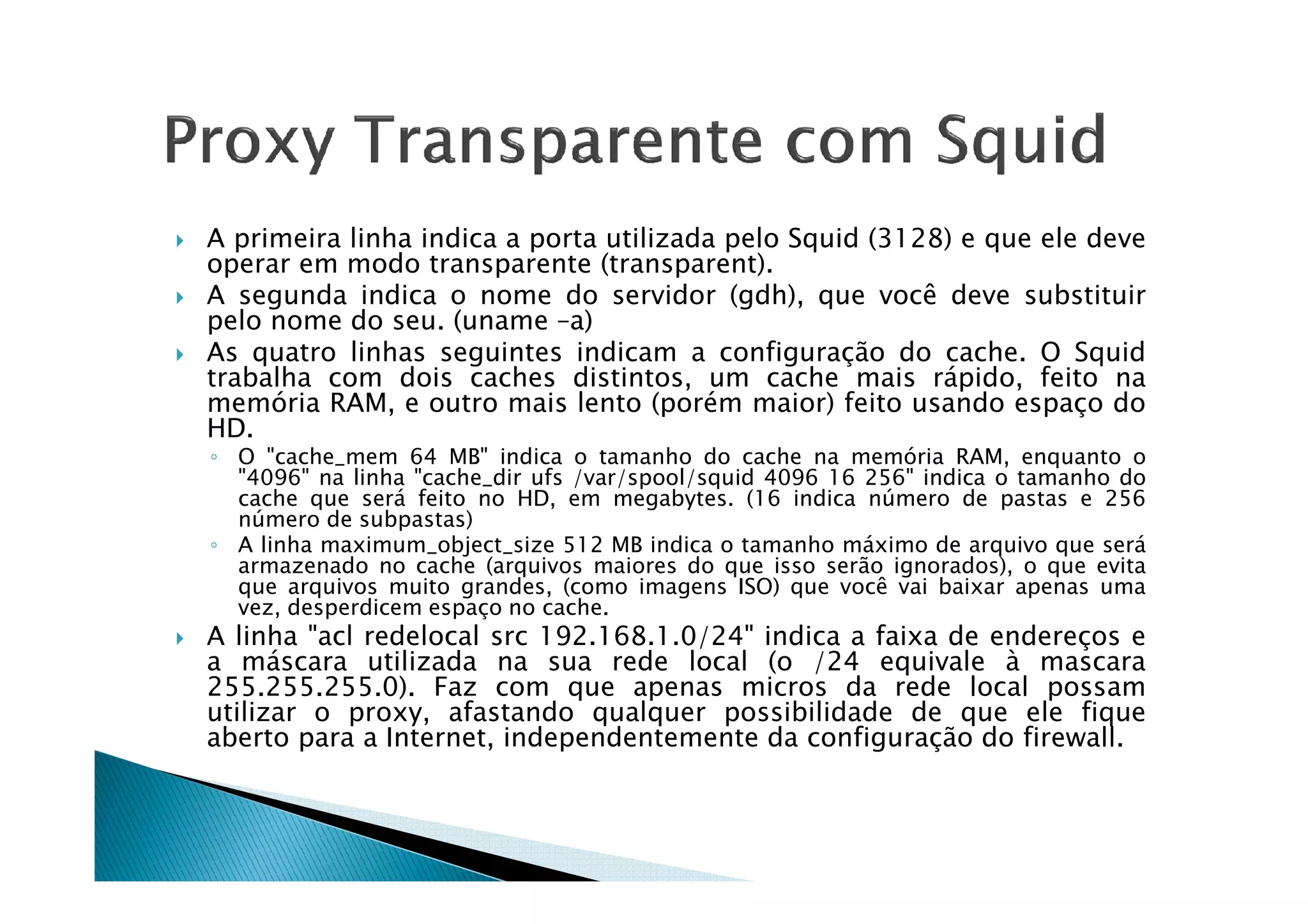 A primeira linha indica a porta utilizada pelo Squid (3128) e que ele deve 
operar em modo transparente (transparent). 
 A segunda indica o nome do servidor (gdh), que você deve substituir 
pelo nome do seu. (uname –a) 
 As quatro linhas seguintes indicam a configuração do cache. O Squid 
trabalha com dois caches distintos, um cache mais rápido, feito na 
memória RAM, e outro mais lento (porém maior) feito usando espaço do 
HD. 
◦ O cache_mem 64 MB indica o tamanho do cache na mmeemmóórriiaa RRAAMM,, eennqquuaannttoo oo 
4096 na linha cache_dir ufs /var/spool/squid 4096 16 256 indica o tamanho do 
cache que será feito no HD, em megabytes. (16 indica número de pastas e 256 
número de subpastas) 
◦ A linha maximum_object_size 512 MB indica o tamanho máximo de arquivo que será 
armazenado no cache (arquivos maiores do que isso serão ignorados), o que evita 
que arquivos muito grandes, (como imagens ISO) que você vai baixar apenas uma 
vez, desperdicem espaço no cache. 
 A linha acl redelocal src 192.168.1.0/24 indica a faixa de endereços e 
a máscara utilizada na sua rede local (o /24 equivale à mascara 
255.255.255.0). Faz com que apenas micros da rede local possam 
utilizar o proxy, afastando qualquer possibilidade de que ele fique 
aberto para a Internet, independentemente da configuração do firewall. 
 