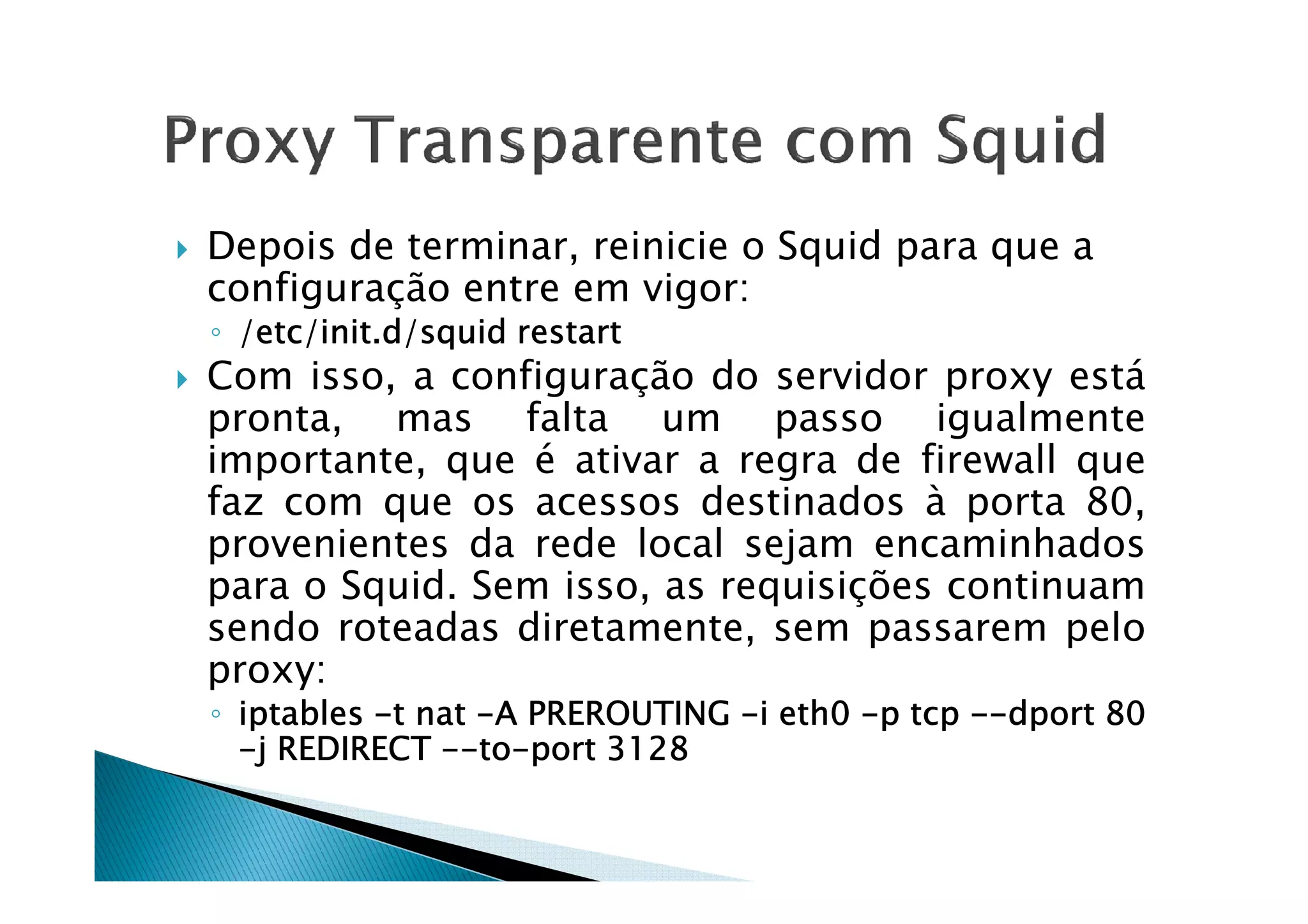 Depois de terminar, reinicie o Squid para que a 
configuração entre em vigor: 
◦ /eeeettttcccc/iiiinnnniiiitttt....dddd////ssssqqqquuuuiiiidddd rrrreeeessssttttaaaarrrrtttt 
 Com isso, a configuração do servidor proxy está 
pronta, mas falta um passo igualmente 
iimmppoorrttaannttee,, qquuee éé aattiivvaarr aa rreeggrraa ddee ffiirreewwaallll qquuee 
faz com que os acessos destinados à porta 80, 
provenientes da rede local sejam encaminhados 
para o Squid. Sem isso, as requisições continuam 
sendo roteadas diretamente, sem passarem pelo 
proxy: 
◦ iiiippppttttaaaabbbblllleeeessss -tttt nnnnaaaatttt -AAAA PPPPRRRREEEERRRROOOOUUUUTTTTIIIINNNNGGGG -iiii eeeetttthhhh0000 -pppp ttttccccpppp --------ddddppppoooorrrrtttt 88880000 
-jjjj RRRREEEEDDDDIIIIRRRREEEECCCCTTTT --------ttttoooo-ppppoooorrrrtttt 3333111122228888 
 