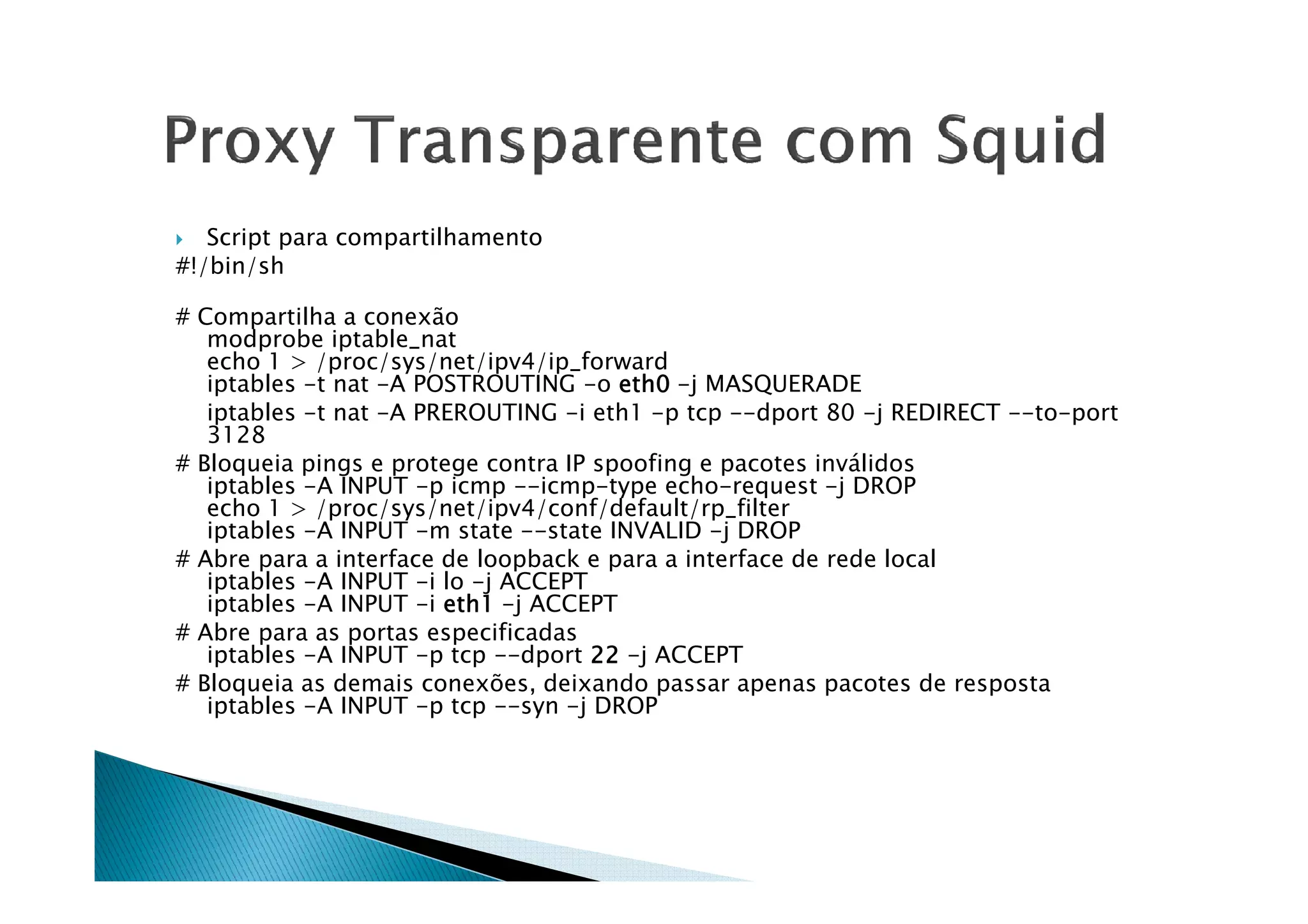 Script para compartilhamento 
#!/bin/sh 
# Compartilha a conexão 
modprobe iptable_nat 
echo 1  /proc/sys/net/ipv4/ip_forward 
iptables -t nat -A POSTROUTING -o eeeetttthhhh0000 -j MASQUERADE 
iptables -t nat -A PREROUTING -i eth1 -p tcp --dport 80 -j REDIRECT --to-port 
3128 
## BBllooqquueeiiaa ppiinnggss ee pprrootteeggee ccoonnttrraa IIPP ssppooooffiinngg ee ppaaccootteess iinnvváálliiddooss 
iptables -A INPUT -p icmp --icmp-type echo-request -j DROP 
echo 1  /proc/sys/net/ipv4/conf/default/rp_filter 
iptables -A INPUT -m state --state INVALID -j DROP 
# Abre para a interface de loopback e para a interface de rede local 
iptables -A INPUT -i lo -j ACCEPT 
iptables -A INPUT -i eeeetttthhhh1111 -j ACCEPT 
# Abre para as portas especificadas 
iptables -A INPUT -p tcp --dport 22222222 -j ACCEPT 
# Bloqueia as demais conexões, deixando passar apenas pacotes de resposta 
iptables -A INPUT -p tcp --syn -j DROP 
 
