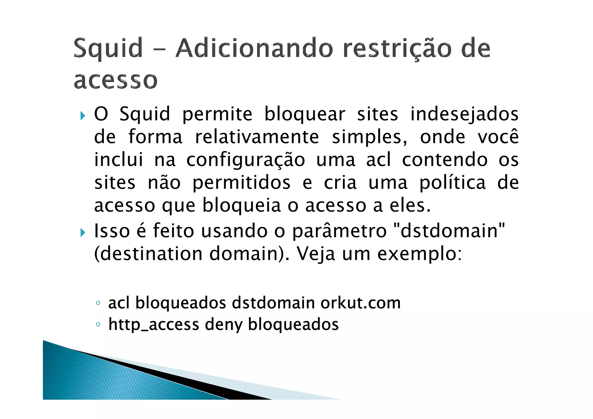 O Squid permite bloquear sites indesejados 
de forma relativamente simples, onde você 
inclui na configuração uma acl contendo os 
sites não permitidos e cria uma política de 
acesso que bloqueia oo aacceessssoo aa eelleess.. 
 Isso é feito usando o parâmetro dstdomain 
(destination domain). Veja um exemplo: 
◦ aaaaccccllll bbbbllllooooqqqquuuueeeeaaaaddddoooossss ddddssssttttddddoooommmmaaaaiiiinnnn oooorrrrkkkkuuuutttt....ccccoooommmm 
◦ hhhhttttttttpppp____aaaacccccccceeeessssssss ddddeeeennnnyyyy bbbbllllooooqqqquuuueeeeaaaaddddoooossss 
 