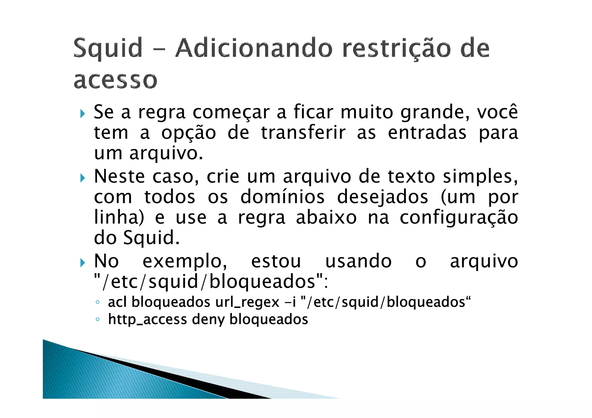 Se a regra começar a ficar muito grande, você 
tem a opção de transferir as entradas para 
um arquivo. 
 Neste caso, crie um arquivo de texto simples, 
com todos os domínios desejados (um por 
linha) e use a regra aabbaaiixxoo nnaa ccoonnffiigguurraaççããoo 
do Squid. 
 No exemplo, estou usando o arquivo 
/etc/squid/bloqueados: 
◦ aaaaccccllll bbbbllllooooqqqquuuueeeeaaaaddddoooossss uuuurrrrllll____rrrreeeeggggeeeexxxx -i ////eeeettttcccc/ssssqqqquuuuiiiidddd////bbbbllllooooqqqquuuueeeeaaaaddddoooossss““““ 
◦ hhhhttttttttpppp____aaaacccccccceeeessssssss ddddeeeennnnyyyy bbbbllllooooqqqquuuueeeeaaaaddddoooossss 
 