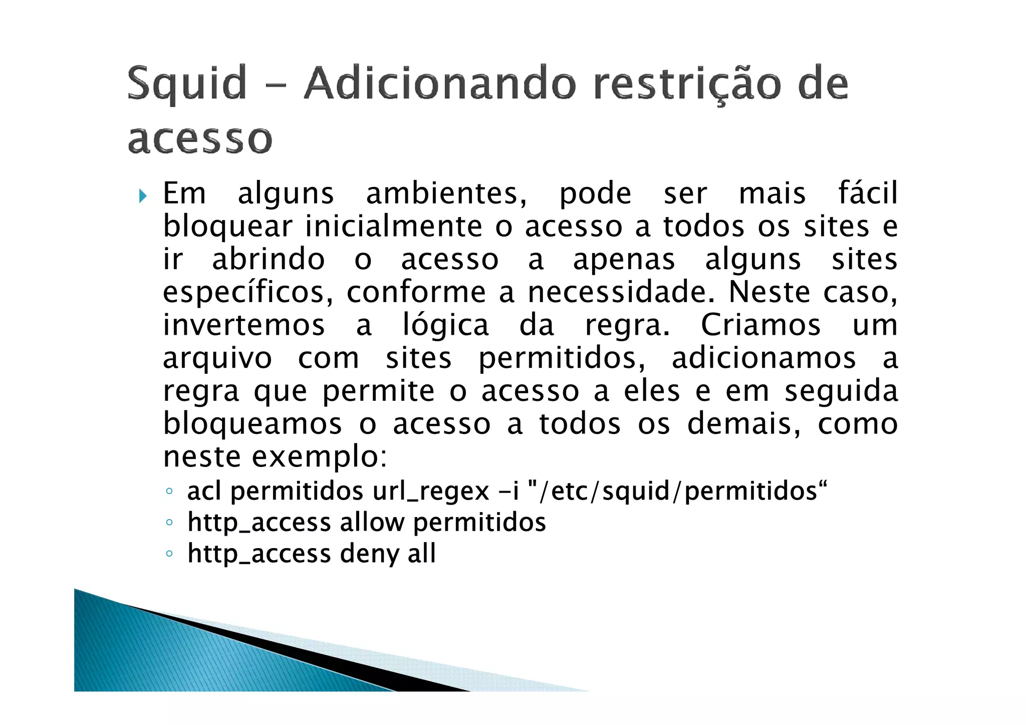 Em alguns ambientes, pode ser mais fácil 
bloquear inicialmente o acesso a todos os sites e 
ir abrindo o acesso a apenas alguns sites 
específicos, conforme a necessidade. Neste caso, 
invertemos a lógica da regra. Criamos um 
arquivo com sites permitidos, aaddiicciioonnaammooss aa 
regra que permite o acesso a eles e em seguida 
bloqueamos o acesso a todos os demais, como 
neste exemplo: 
◦ aaaaccccllll ppppeeeerrrrmmmmiiiittttiiiiddddoooossss uuuurrrrllll____rrrreeeeggggeeeexxxx -iiii ////eeeettttcccc/ssssqqqquuuuiiiidddd////ppppeeeerrrrmmmmiiiittttiiiiddddoooossss““““ 
◦ hhhhttttttttpppp____aaaacccccccceeeessssssss aaaalllllllloooowwww ppppeeeerrrrmmmmiiiittttiiiiddddoooossss 
◦ hhhhttttttttpppp____aaaacccccccceeeessssssss ddddeeeennnnyyyy aaaallllllll 
 